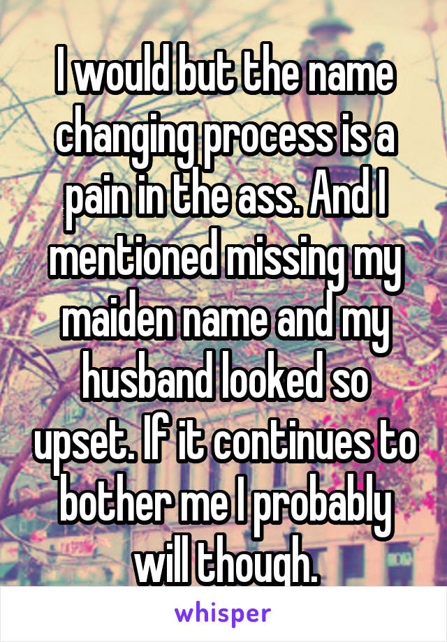 I would but the name changing process is a pain in the ass. And I mentioned missing my maiden name and my husband looked so upset. If it continues to bother me I probably will though.