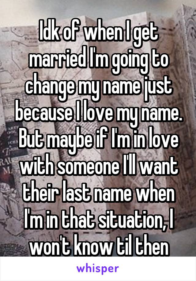 Idk of when I get married I'm going to change my name just because I love my name. But maybe if I'm in love with someone I'll want their last name when I'm in that situation, I won't know til then