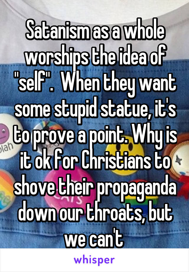 Satanism as a whole worships the idea of "self".  When they want some stupid statue, it's to prove a point. Why is it ok for Christians to shove their propaganda down our throats, but we can't 