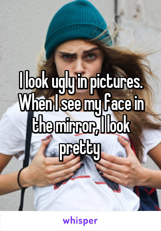 I look ugly in pictures. When I see my face in the mirror, I look pretty 