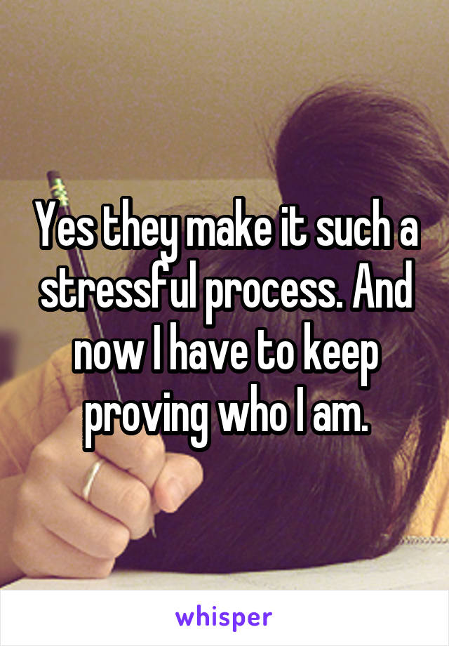 Yes they make it such a stressful process. And now I have to keep proving who I am.