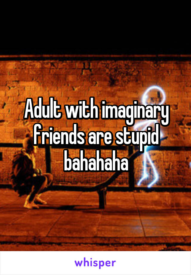 Adult with imaginary friends are stupid bahahaha