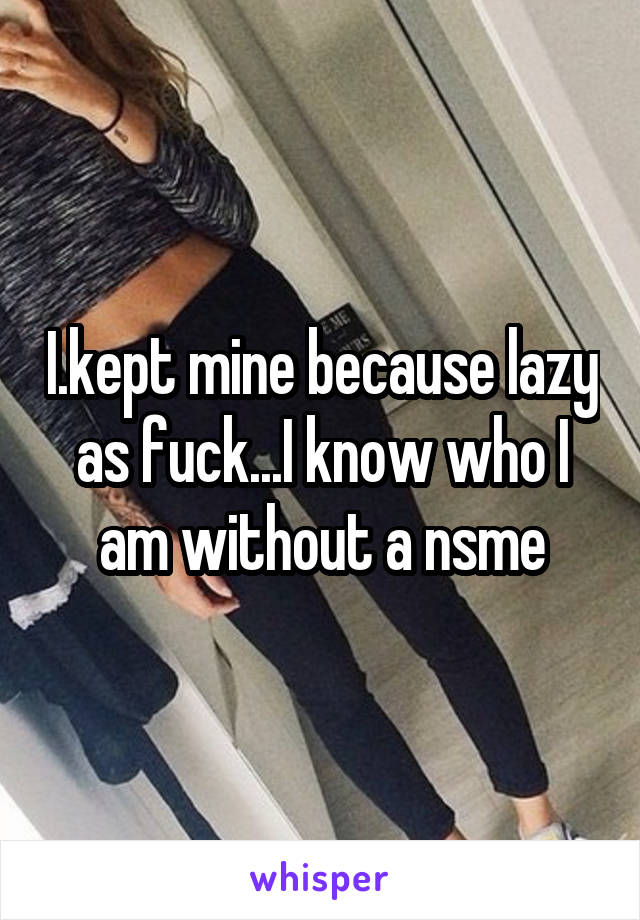 I.kept mine because lazy as fuck...I know who I am without a nsme