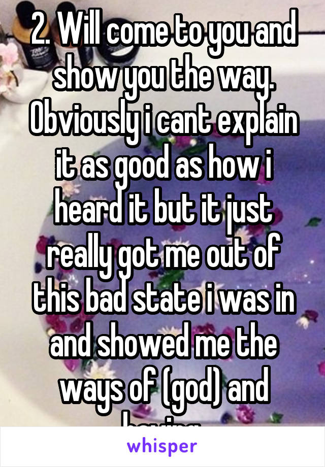 2. Will come to you and show you the way. Obviously i cant explain it as good as how i heard it but it just really got me out of this bad state i was in and showed me the ways of (god) and having 