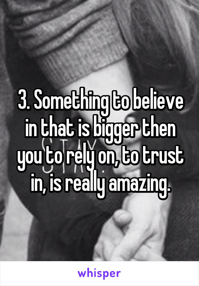 3. Something to believe in that is bigger then you to rely on, to trust in, is really amazing.