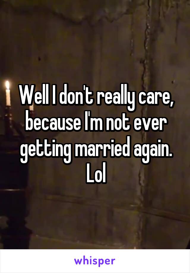 Well I don't really care, because I'm not ever getting married again. Lol