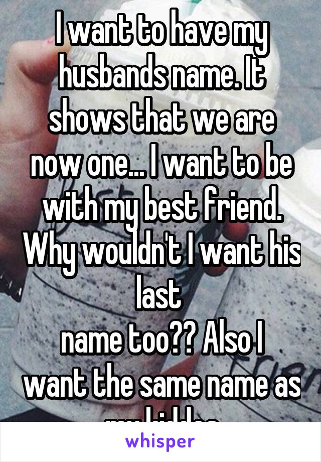 I want to have my husbands name. It shows that we are now one... I want to be with my best friend. Why wouldn't I want his last 
name too?? Also I want the same name as my kiddos