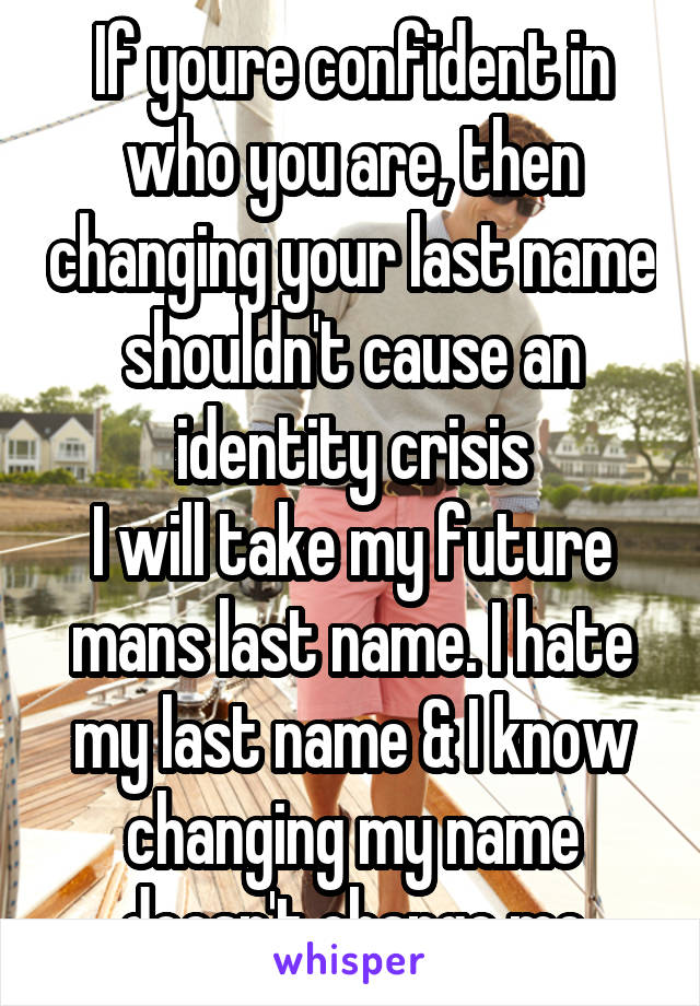 If youre confident in who you are, then changing your last name shouldn't cause an identity crisis
I will take my future mans last name. I hate my last name & I know changing my name doesn't change me