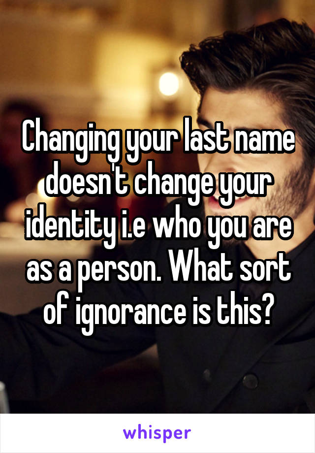 Changing your last name doesn't change your identity i.e who you are as a person. What sort of ignorance is this?