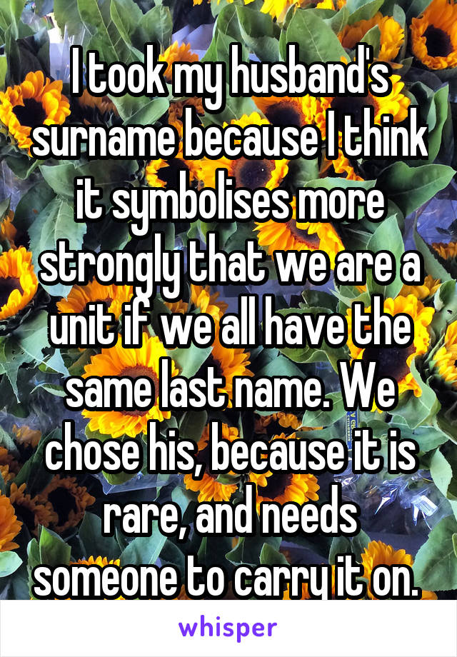 I took my husband's surname because I think it symbolises more strongly that we are a unit if we all have the same last name. We chose his, because it is rare, and needs someone to carry it on. 