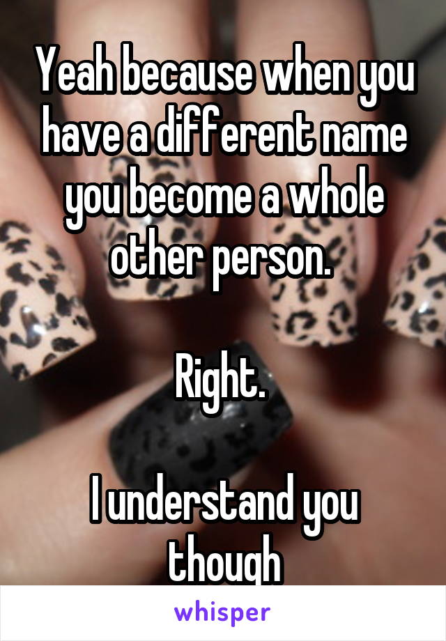 Yeah because when you have a different name you become a whole other person. 

Right. 

I understand you though