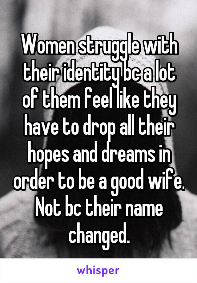 Women struggle with their identity bc a lot of them feel like they have to drop all their hopes and dreams in order to be a good wife. Not bc their name changed.