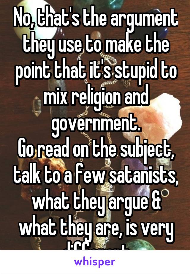 No, that's the argument they use to make the point that it's stupid to mix religion and government.
Go read on the subject, talk to a few satanists, what they argue & what they are, is very different