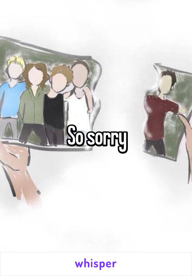 So sorry