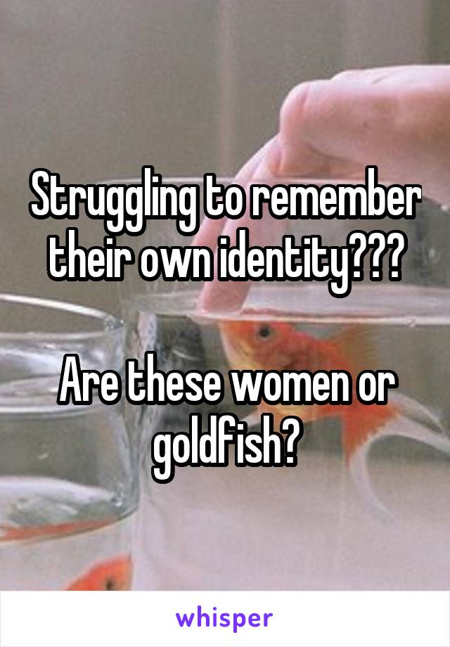 Struggling to remember their own identity???

Are these women or goldfish?