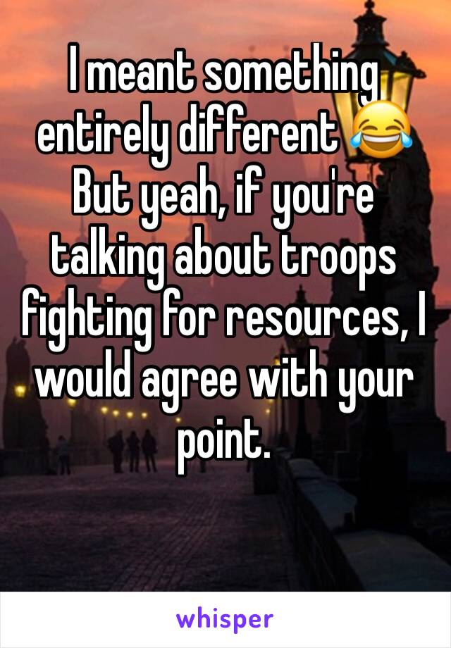 I meant something entirely different 😂But yeah, if you're talking about troops fighting for resources, I would agree with your point. 