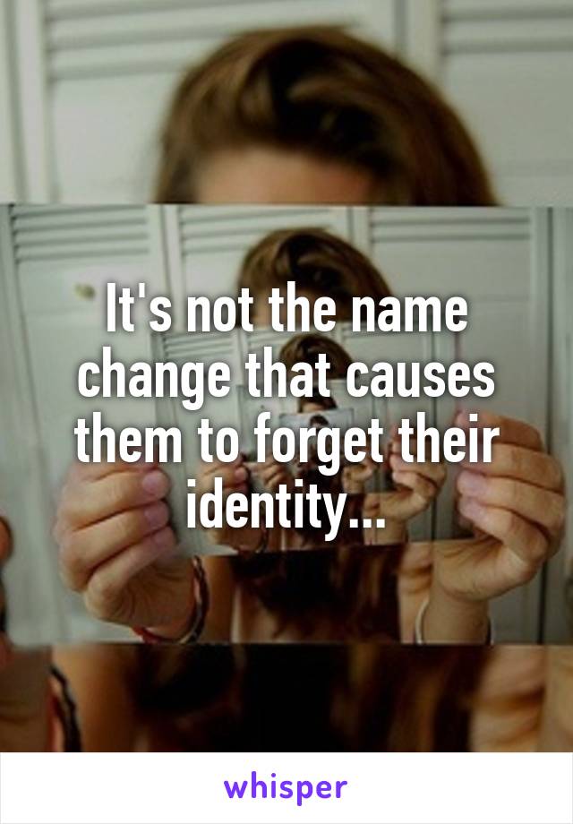 It's not the name change that causes them to forget their identity...