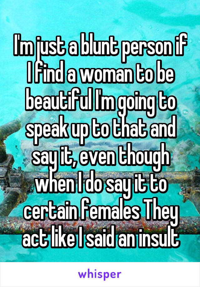 I'm just a blunt person if I find a woman to be beautiful I'm going to speak up to that and say it, even though when I do say it to certain females They act like I said an insult