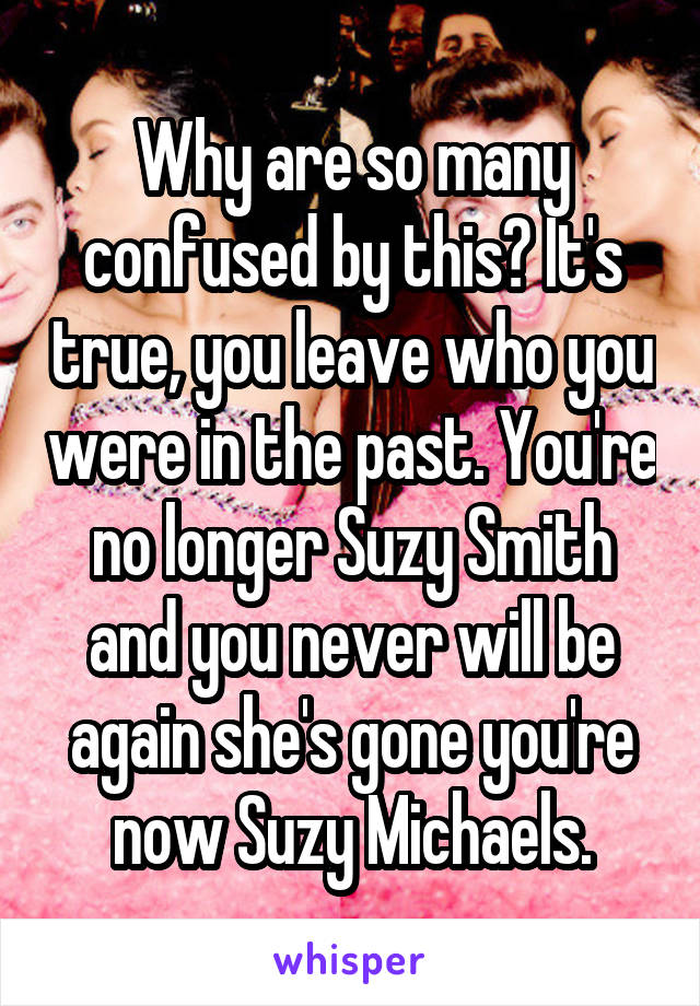 Why are so many confused by this? It's true, you leave who you were in the past. You're no longer Suzy Smith and you never will be again she's gone you're now Suzy Michaels.