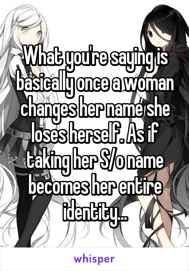 What you're saying is basically once a woman changes her name she loses herself. As if taking her S/o name becomes her entire identity...