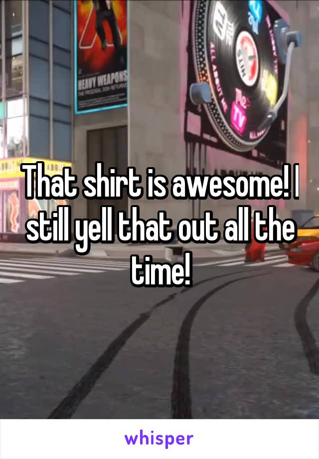 That shirt is awesome! I still yell that out all the time!