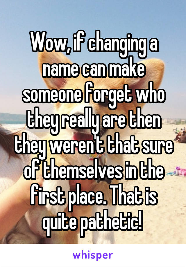 Wow, if changing a name can make someone forget who they really are then they weren't that sure of themselves in the first place. That is quite pathetic! 