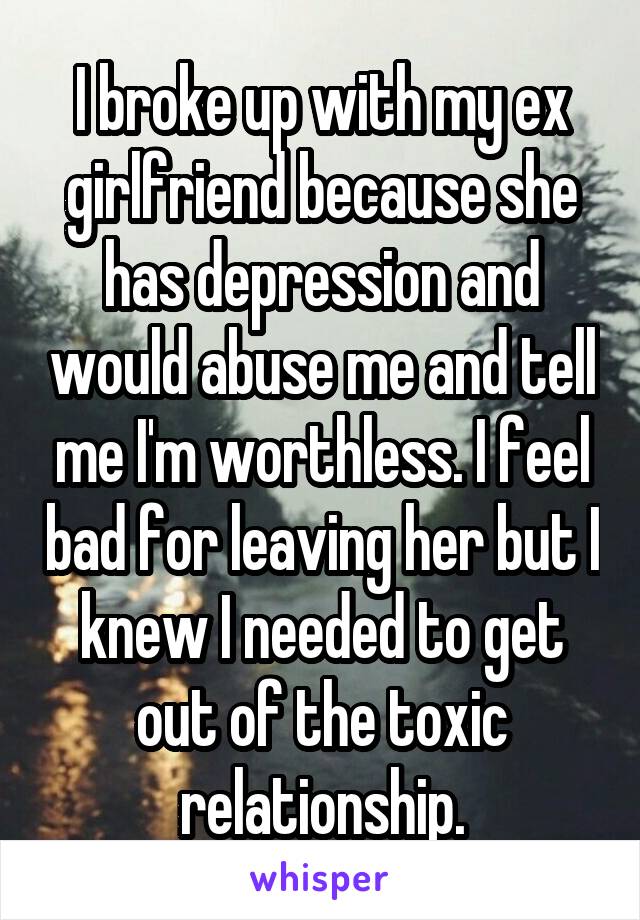 I broke up with my ex girlfriend because she has depression and would abuse me and tell me I'm worthless. I feel bad for leaving her but I knew I needed to get out of the toxic relationship.