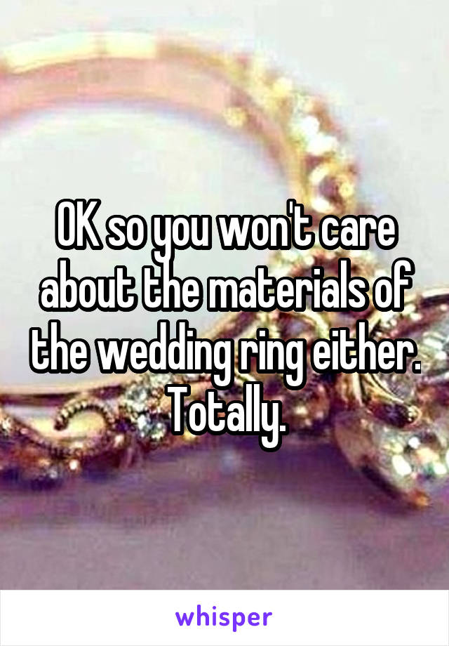 OK so you won't care about the materials of the wedding ring either. Totally.