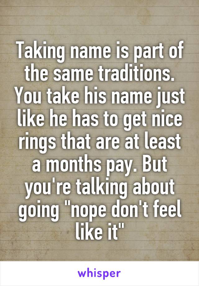 Taking name is part of the same traditions. You take his name just like he has to get nice rings that are at least a months pay. But you're talking about going "nope don't feel like it"