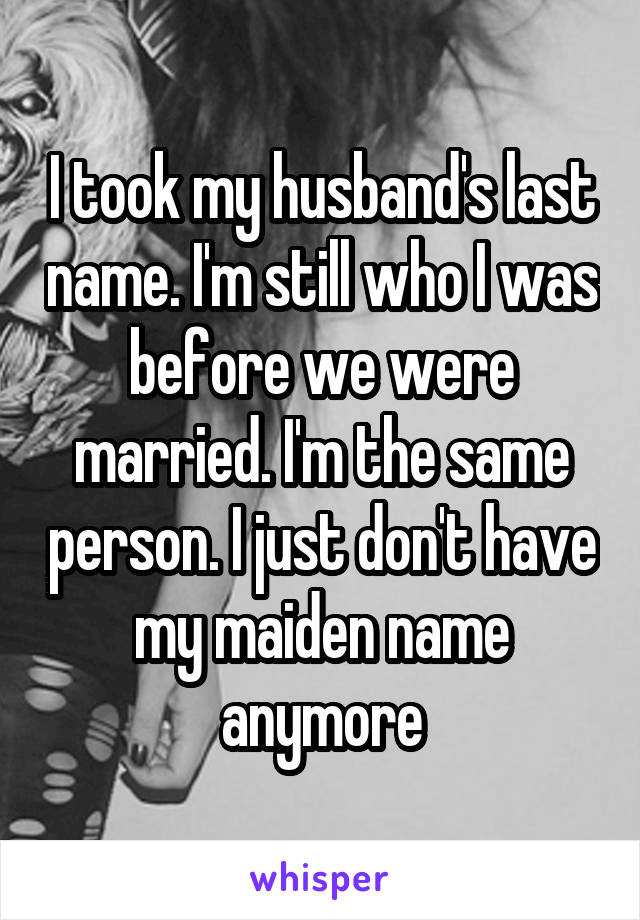 I took my husband's last name. I'm still who I was before we were married. I'm the same person. I just don't have my maiden name anymore