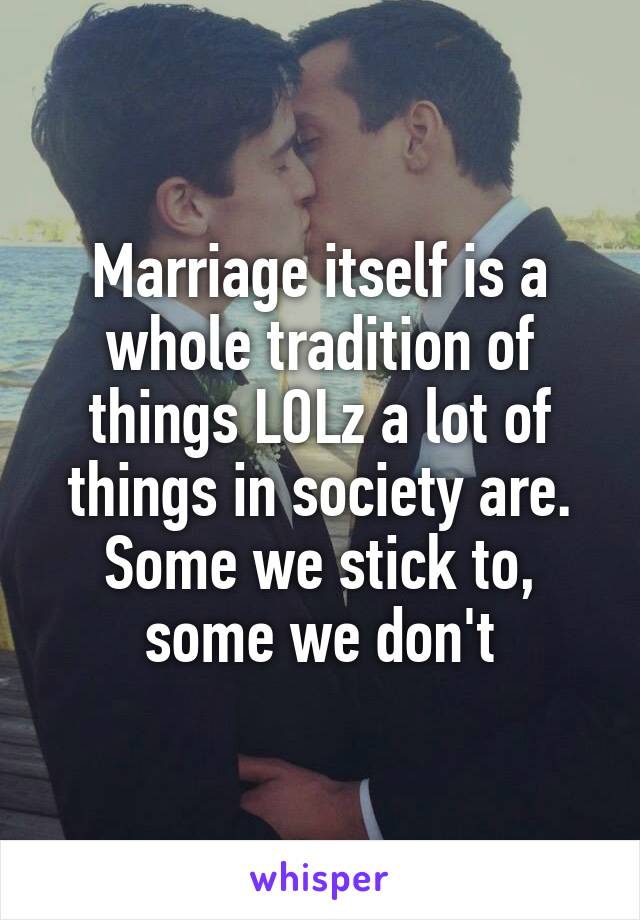 Marriage itself is a whole tradition of things LOLz a lot of things in society are. Some we stick to, some we don't