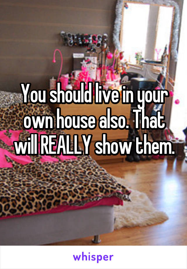 You should live in your own house also. That will REALLY show them. 