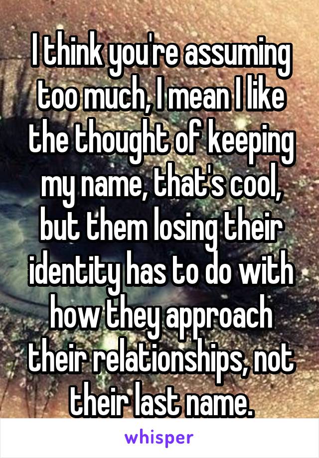 I think you're assuming too much, I mean I like the thought of keeping my name, that's cool, but them losing their identity has to do with how they approach their relationships, not their last name.