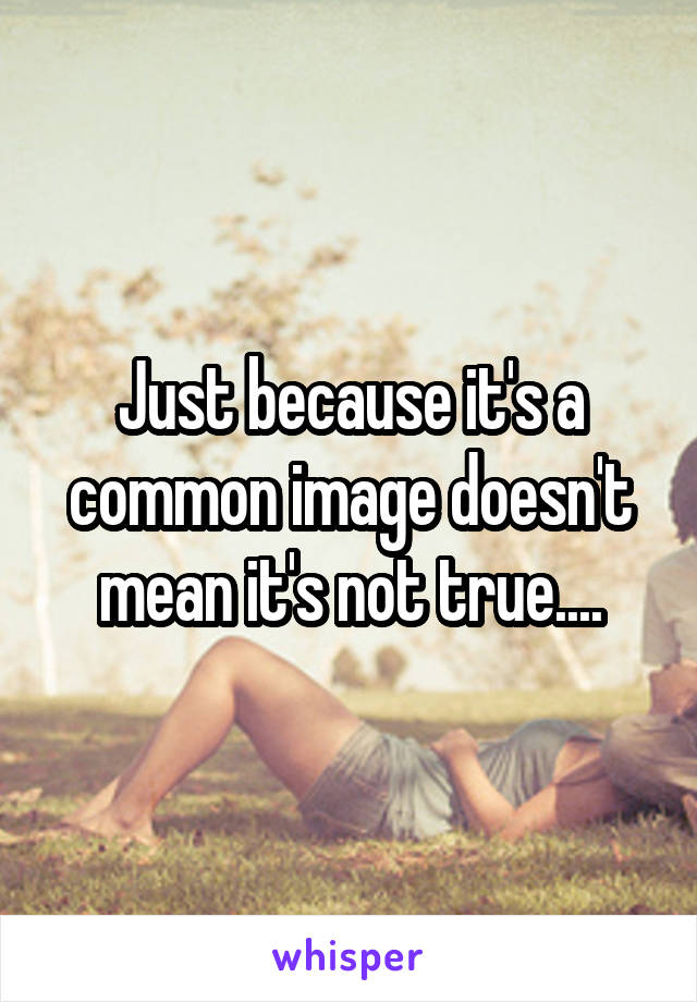 Just because it's a common image doesn't mean it's not true....