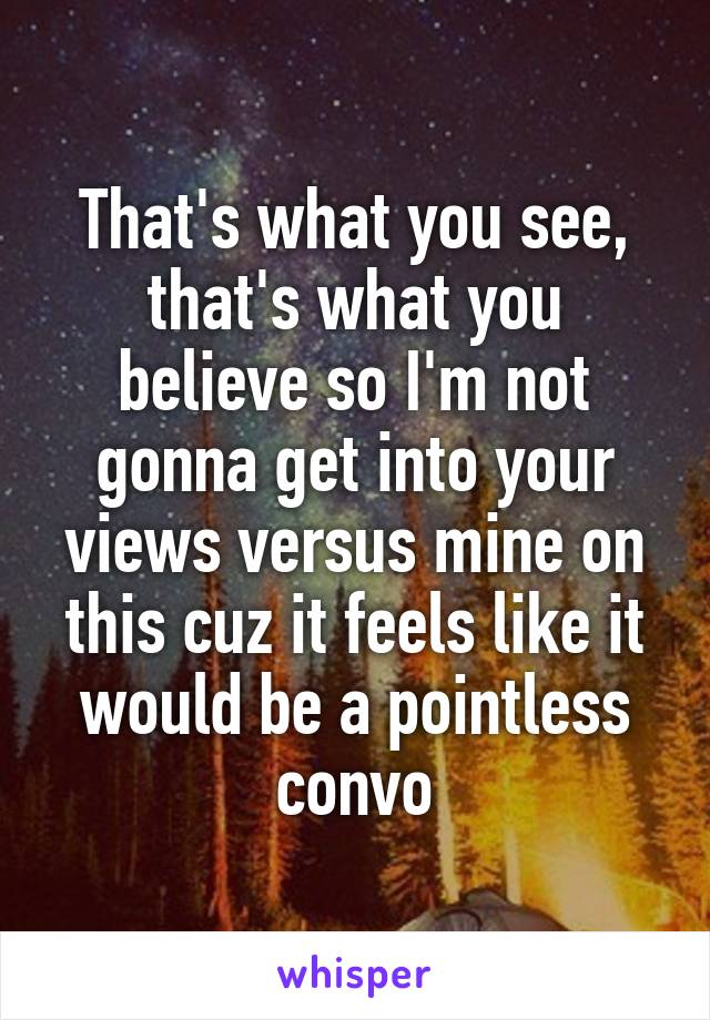 That's what you see, that's what you believe so I'm not gonna get into your views versus mine on this cuz it feels like it would be a pointless convo