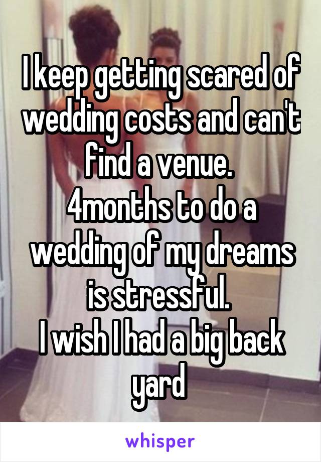 I keep getting scared of wedding costs and can't find a venue. 
4months to do a wedding of my dreams is stressful. 
I wish I had a big back yard 