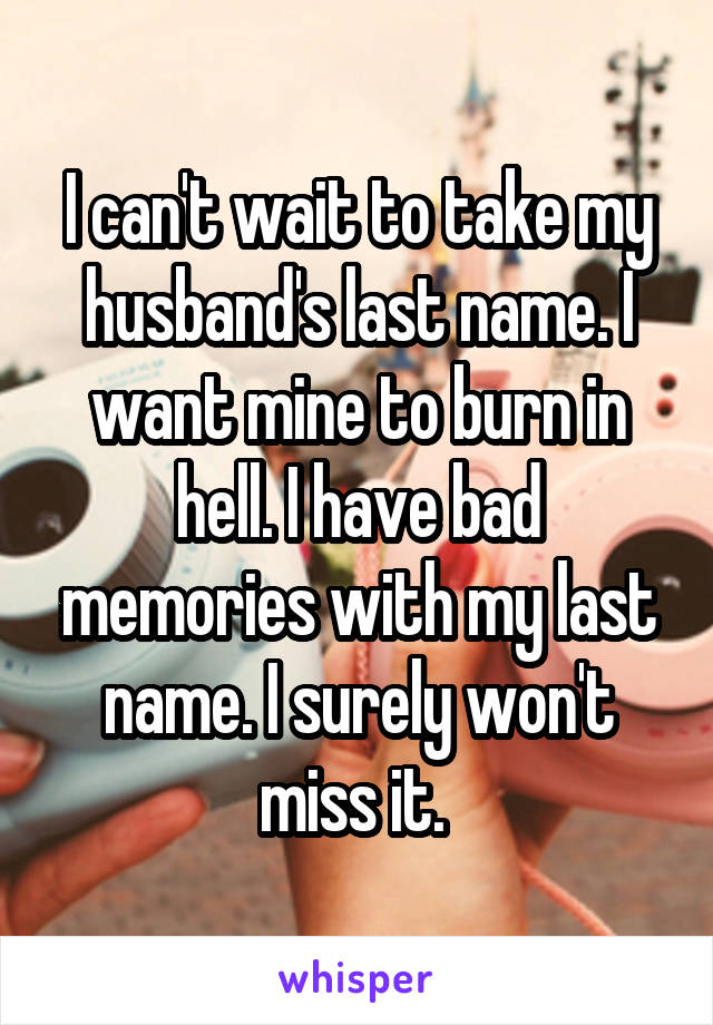 I can't wait to take my husband's last name. I want mine to burn in hell. I have bad memories with my last name. I surely won't miss it. 