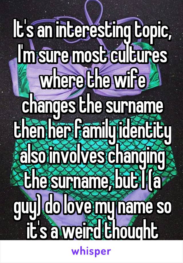 It's an interesting topic, I'm sure most cultures where the wife changes the surname then her family identity also involves changing the surname, but I (a guy) do love my name so it's a weird thought