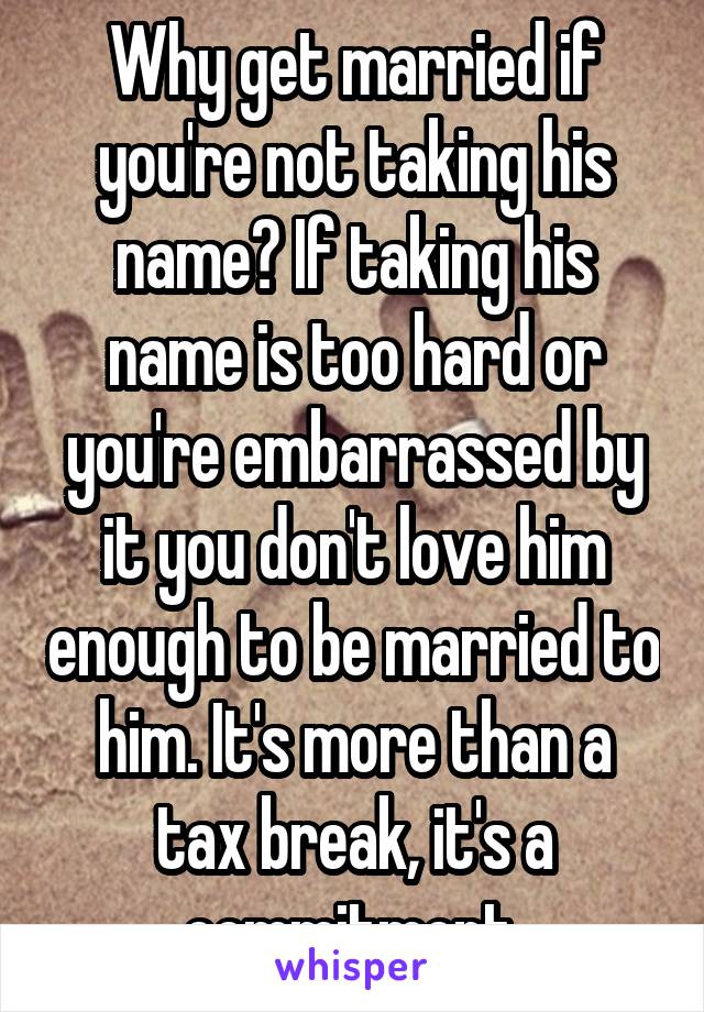 Why get married if you're not taking his name? If taking his name is too hard or you're embarrassed by it you don't love him enough to be married to him. It's more than a tax break, it's a commitment.