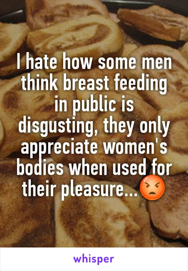 I hate how some men think breast feeding in public is disgusting, they only appreciate women's bodies when used for their pleasure...😡