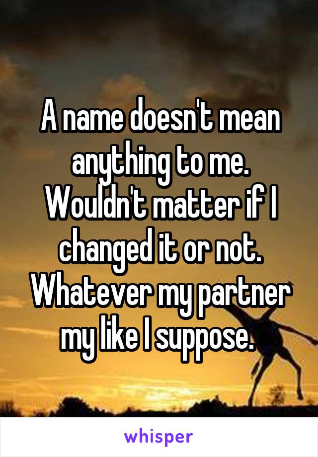 A name doesn't mean anything to me. Wouldn't matter if I changed it or not. Whatever my partner my like I suppose. 