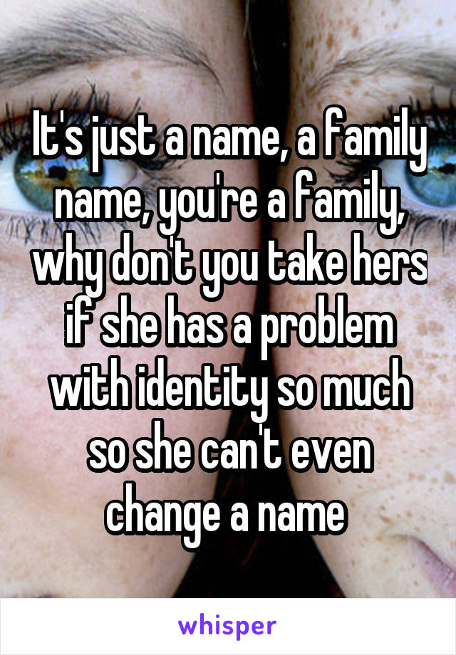 It's just a name, a family name, you're a family, why don't you take hers if she has a problem with identity so much so she can't even change a name 