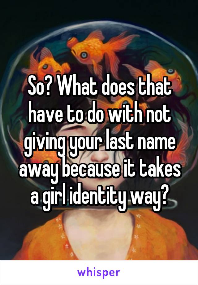 So? What does that have to do with not giving your last name away because it takes a girl identity way?