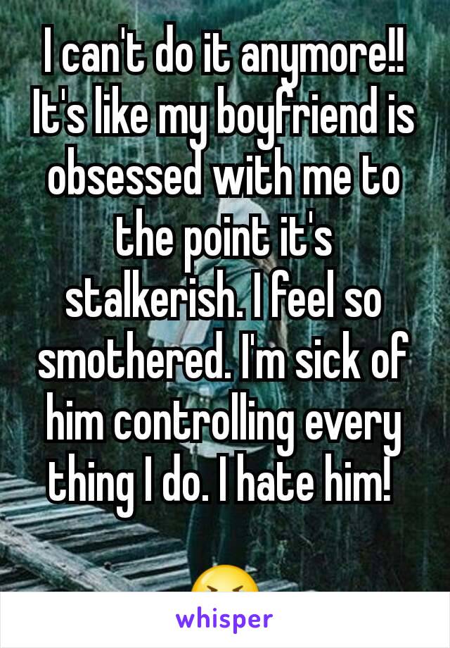 I can't do it anymore!! It's like my boyfriend is obsessed with me to the point it's stalkerish. I feel so smothered. I'm sick of him controlling every thing I do. I hate him! 

 😭 