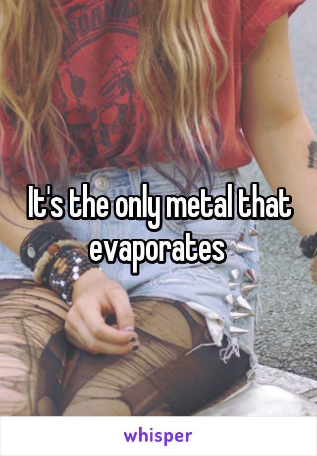 It's the only metal that evaporates 