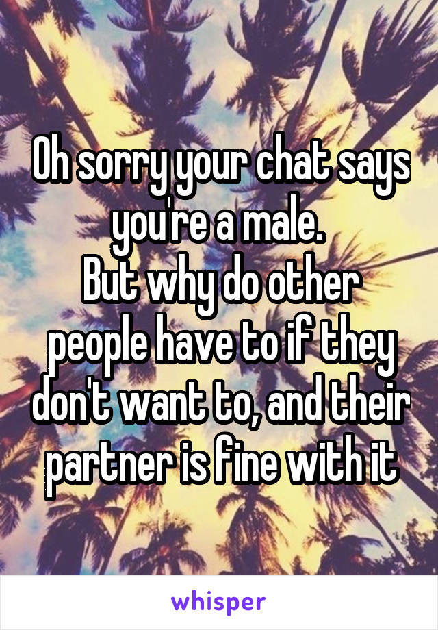 Oh sorry your chat says you're a male. 
But why do other people have to if they don't want to, and their partner is fine with it