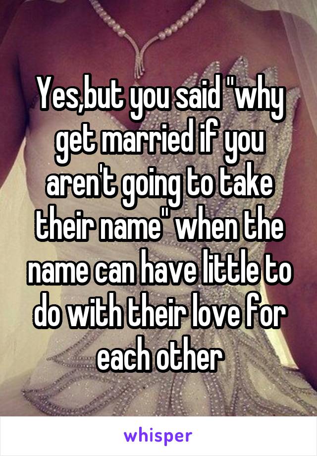 Yes,but you said "why get married if you aren't going to take their name" when the name can have little to do with their love for each other