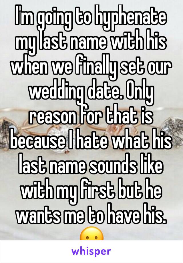 I'm going to hyphenate my last name with his when we finally set our wedding date. Only reason for that is because I hate what his last name sounds like with my first but he wants me to have his. 😛