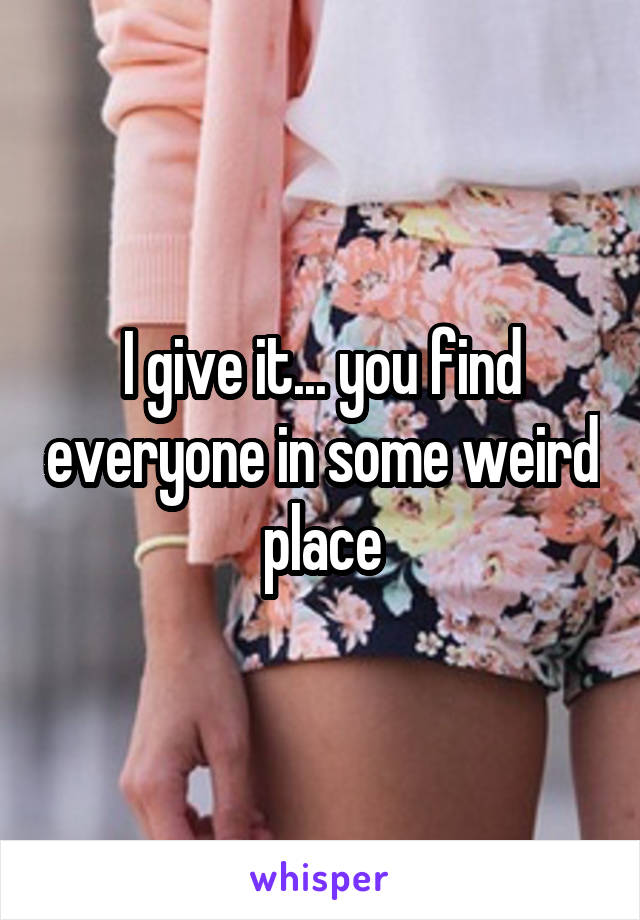 I give it... you find everyone in some weird place