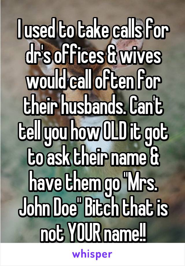 I used to take calls for dr's offices & wives would call often for their husbands. Can't tell you how OLD it got to ask their name & have them go "Mrs. John Doe" Bitch that is not YOUR name!!